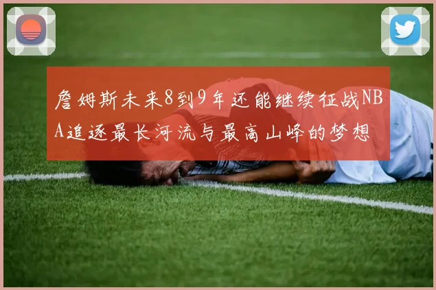 詹姆斯未来8到9年还能继续征战NBA追逐最长河流与最高山峰的梦想