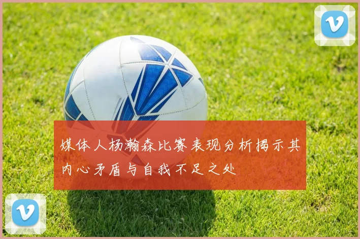 媒体人杨瀚森比赛表现分析揭示其内心矛盾与自我不足之处