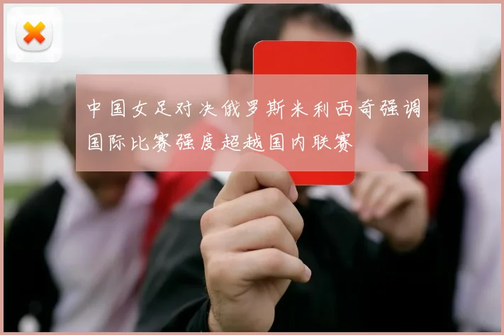中国女足对决俄罗斯米利西奇强调国际比赛强度超越国内联赛