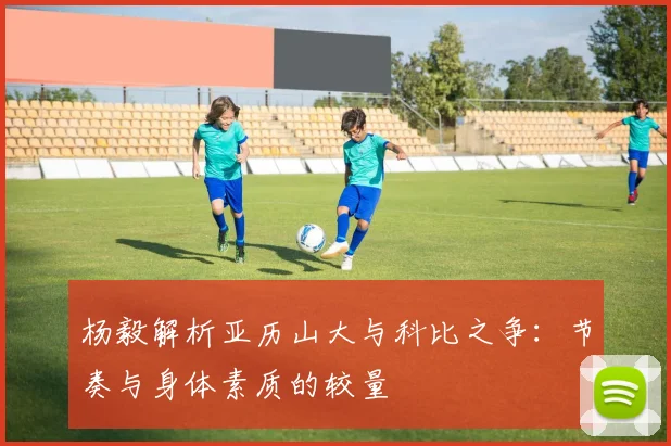 杨毅解析亚历山大与科比之争：节奏与身体素质的较量