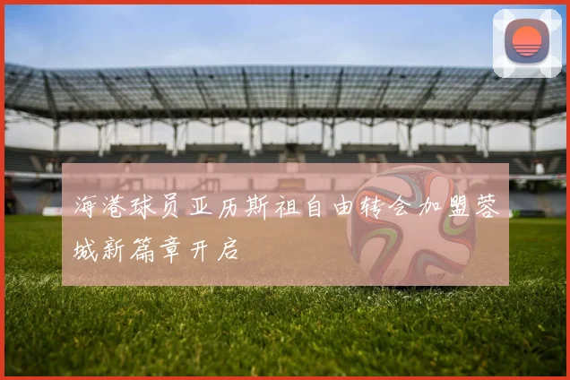 海港球员亚历斯祖自由转会加盟蓉城新篇章开启