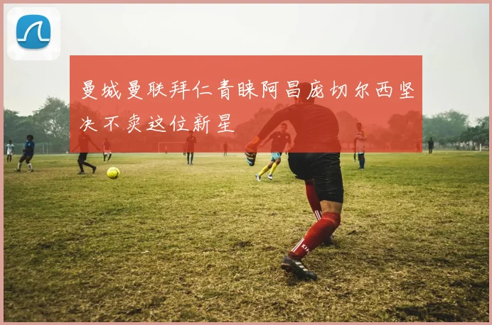 曼城曼联拜仁青睐阿昌庞切尔西坚决不卖这位新星