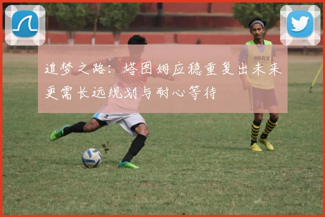 追梦之路：塔图姆应稳重复出未来更需长远规划与耐心等待