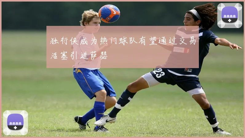 独行侠成为热门球队有望通过交易活塞引进萨瑟