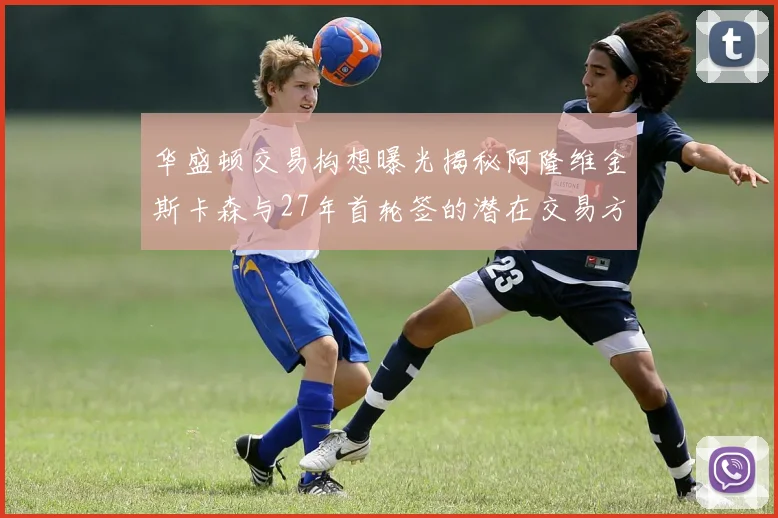 华盛顿交易构想曝光揭秘阿隆维金斯卡森与27年首轮签的潜在交易方案