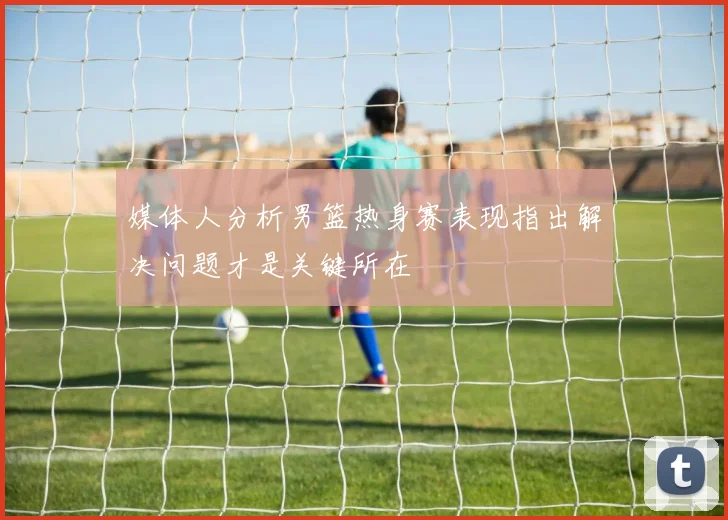 媒体人分析男篮热身赛表现指出解决问题才是关键所在