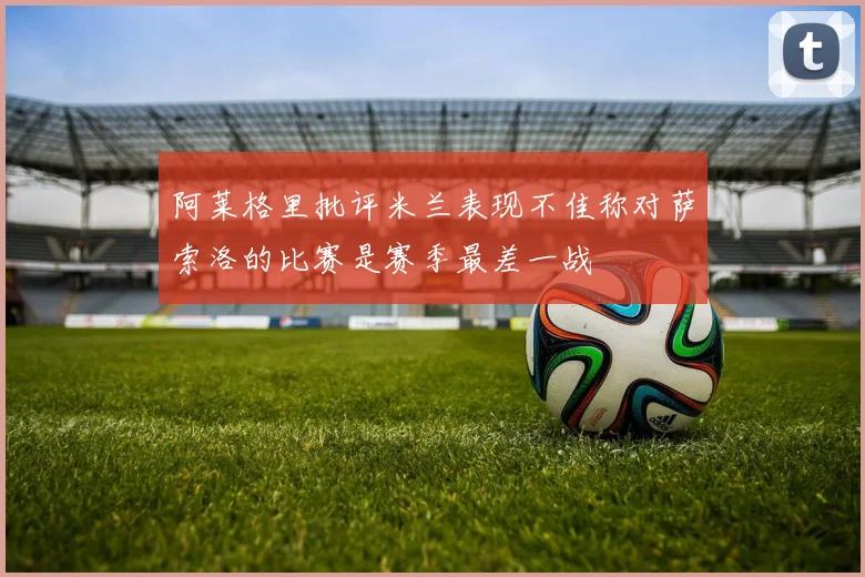 阿莱格里批评米兰表现不佳称对萨索洛的比赛是赛季最差一战