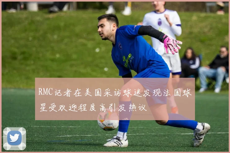 RMC记者在美国采访球迷发现法国球星受欢迎程度高引发热议