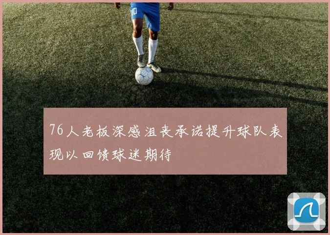 76人老板深感沮丧承诺提升球队表现以回馈球迷期待