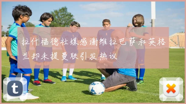 拉什福德社媒感谢维拉巴萨和英格兰却未提曼联引发热议