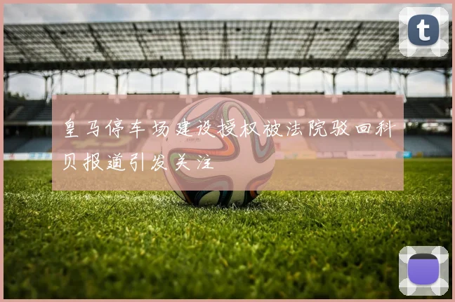 皇马停车场建设授权被法院驳回科贝报道引发关注