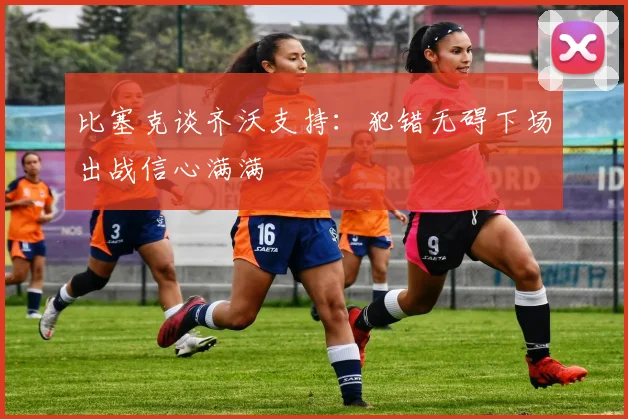比塞克谈齐沃支持：犯错无碍下场出战信心满满